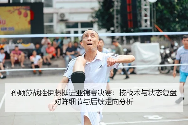 孙颖莎战胜伊藤挺进亚锦赛决赛：技战术与状态复盘对阵细节与后续走向分析